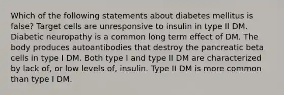 Which of the following statements about diabetes mellitus is false? Target cells are unresponsive to insulin in type II DM. Diabetic neuropathy is a common long term effect of DM. The body produces autoantibodies that destroy the pancreatic beta cells in type I DM. Both type I and type II DM are characterized by lack of, or low levels of, insulin. Type II DM is more common than type I DM.