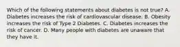 Which of the following statements about diabetes is not true? A. Diabetes increases the risk of cardiovascular disease. B. Obesity increases the risk of Type 2 Diabetes. C. Diabetes increases the risk of cancer. D. Many people with diabetes are unaware that they have it.