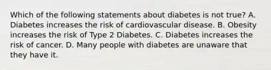 Which of the following statements about diabetes is not true? A. Diabetes increases the risk of cardiovascular disease. B. Obesity increases the risk of Type 2 Diabetes. C. Diabetes increases the risk of cancer. D. Many people with diabetes are unaware that they have it.