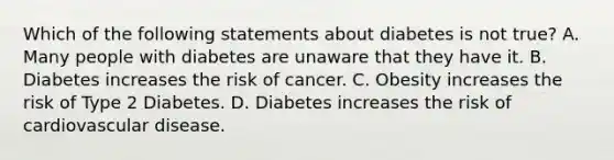 Which of the following statements about diabetes is not true? A. Many people with diabetes are unaware that they have it. B. Diabetes increases the risk of cancer. C. Obesity increases the risk of Type 2 Diabetes. D. Diabetes increases the risk of cardiovascular disease.