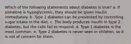 Which of the following statements about diabetes is true? a. If someone is hypoglycemic, they should be given insulin immediately. b. Type 1 diabetes can be prevented by controlling sugar intake in the diet. c. The body produces insulin in type 2 diabetes, but the cells fail to respond. d. Type 1 diabetes is the most common. e. Type 2 diabetes is never seen in children, so it is not of concern for them.