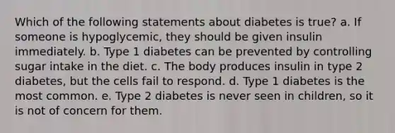 Which of the following statements about diabetes is true? a. If someone is hypoglycemic, they should be given insulin immediately. b. Type 1 diabetes can be prevented by controlling sugar intake in the diet. c. The body produces insulin in type 2 diabetes, but the cells fail to respond. d. Type 1 diabetes is the most common. e. Type 2 diabetes is never seen in children, so it is not of concern for them.