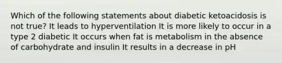 Which of the following statements about diabetic ketoacidosis is not true? It leads to hyperventilation It is more likely to occur in a type 2 diabetic It occurs when fat is metabolism in the absence of carbohydrate and insulin It results in a decrease in pH