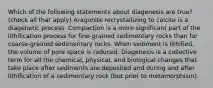 Which of the following statements about diagenesis are true? (check all that apply) Aragonite recrystallizing to calcite is a diagenetic process. Compaction is a more significant part of the lithification process for fine-grained sedimentary rocks than for coarse-grained sedimentary rocks. When sediment is lithified, the volume of pore space is reduced. Diagenesis is a collective term for all the chemical, physical, and biological changes that take place after sediments are deposited and during and after lithification of a sedimentary rock (but prior to metamorphism).