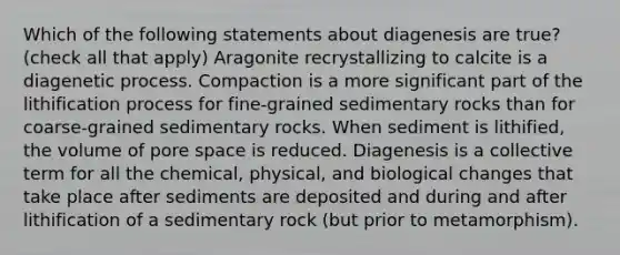 Which of the following statements about diagenesis are true? (check all that apply) Aragonite recrystallizing to calcite is a diagenetic process. Compaction is a more significant part of the lithification process for fine-grained sedimentary rocks than for coarse-grained sedimentary rocks. When sediment is lithified, the volume of pore space is reduced. Diagenesis is a collective term for all the chemical, physical, and biological changes that take place after sediments are deposited and during and after lithification of a sedimentary rock (but prior to metamorphism).