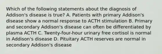 Which of the following statements about the diagnosis of Addison's disease is true? A. Patients with primary Addison's disease show a normal response to ACTH stimulation B. Primary and secondary Addison's disease can often be diﬀerentiated by plasma ACTH C. Twenty-four-hour urinary free cortisol is normal in Addison's disease D. Pituitary ACTH reserves are normal in secondary Addison's disease