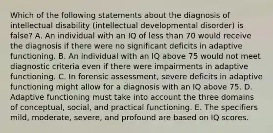 Which of the following statements about the diagnosis of intellectual disability (intellectual developmental disorder) is false? A. An individual with an IQ of less than 70 would receive the diagnosis if there were no significant deficits in adaptive functioning. B. An individual with an IQ above 75 would not meet diagnostic criteria even if there were impairments in adaptive functioning. C. In forensic assessment, severe deficits in adaptive functioning might allow for a diagnosis with an IQ above 75. D. Adaptive functioning must take into account the three domains of conceptual, social, and practical functioning. E. The specifiers mild, moderate, severe, and profound are based on IQ scores.