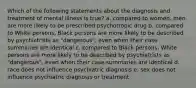 Which of the following statements about the diagnosis and treatment of mental illness is true? a. compared to women, men are more likely to be prescribed psychotropic drug b. compared to White persons, Black persons are more likely to be described by psychiatrists as "dangerous", even when their case summaries are identical c. compared to Black persons, White persons are more likely to be described by psychiatrists as "dangerous", even when their case summaries are identical d. race does not influence psychiatric diagnosis e. sex does not influence psychiatric diagnosis or treatment