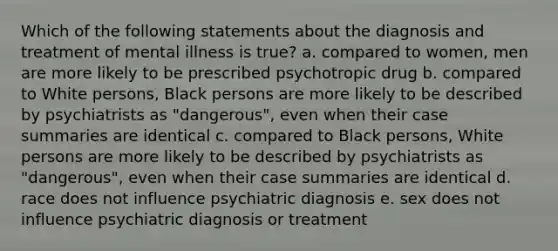 Which of the following statements about the diagnosis and treatment of mental illness is true? a. compared to women, men are more likely to be prescribed psychotropic drug b. compared to White persons, Black persons are more likely to be described by psychiatrists as "dangerous", even when their case summaries are identical c. compared to Black persons, White persons are more likely to be described by psychiatrists as "dangerous", even when their case summaries are identical d. race does not influence psychiatric diagnosis e. sex does not influence psychiatric diagnosis or treatment