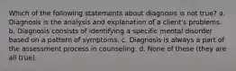 Which of the following statements about diagnosis is not true? a. Diagnosis is the analysis and explanation of a client's problems. b. Diagnosis consists of identifying a specific mental disorder based on a pattern of symptoms. c. Diagnosis is always a part of the assessment process in counseling. d. None of these (they are all true).