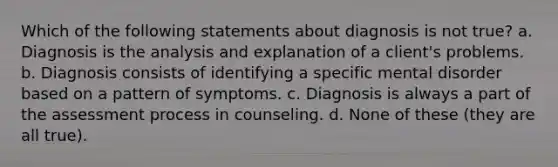 Which of the following statements about diagnosis is not true? a. Diagnosis is the analysis and explanation of a client's problems. b. Diagnosis consists of identifying a specific mental disorder based on a pattern of symptoms. c. Diagnosis is always a part of the assessment process in counseling. d. None of these (they are all true).