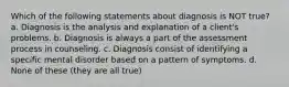 Which of the following statements about diagnosis is NOT true? a. Diagnosis is the analysis and explanation of a client's problems. b. Diagnosis is always a part of the assessment process in counseling. c. Diagnosis consist of identifying a specific mental disorder based on a pattern of symptoms. d. None of these (they are all true)