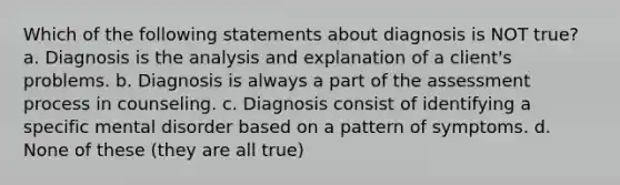 Which of the following statements about diagnosis is NOT true? a. Diagnosis is the analysis and explanation of a client's problems. b. Diagnosis is always a part of the assessment process in counseling. c. Diagnosis consist of identifying a specific mental disorder based on a pattern of symptoms. d. None of these (they are all true)