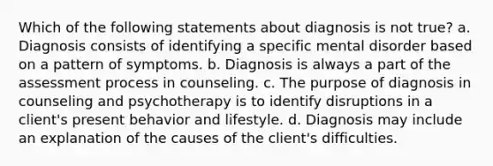 Which of the following statements about diagnosis is not true? a. Diagnosis consists of identifying a specific mental disorder based on a pattern of symptoms. b. Diagnosis is always a part of the assessment process in counseling. c. The purpose of diagnosis in counseling and psychotherapy is to identify disruptions in a client's present behavior and lifestyle. d. Diagnosis may include an explanation of the causes of the client's difficulties.