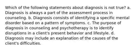 Which of the following statements about diagnosis is not true? a. Diagnosis is always a part of the assessment process in counseling. b. Diagnosis consists of identifying a specific mental disorder based on a pattern of symptoms. c. The purpose of diagnosis in counseling and psychotherapy is to identify disruptions in a client's present behavior and lifestyle. d. Diagnosis may include an explanation of the causes of the client's difficulties.