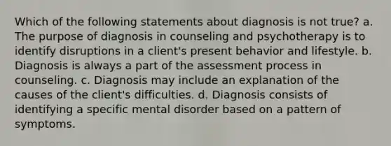 Which of the following statements about diagnosis is not true? a. The purpose of diagnosis in counseling and psychotherapy is to identify disruptions in a client's present behavior and lifestyle. b. Diagnosis is always a part of the assessment process in counseling. c. Diagnosis may include an explanation of the causes of the client's difficulties. d. Diagnosis consists of identifying a specific mental disorder based on a pattern of symptoms.