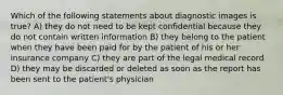 Which of the following statements about diagnostic images is true? A) they do not need to be kept confidential because they do not contain written information B) they belong to the patient when they have been paid for by the patient of his or her insurance company C) they are part of the legal medical record D) they may be discarded or deleted as soon as the report has been sent to the patient's physician