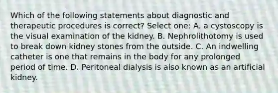 Which of the following statements about diagnostic and therapeutic procedures is correct? Select one: A. a cystoscopy is the visual examination of the kidney. B. Nephrolithotomy is used to break down kidney stones from the outside. C. An indwelling catheter is one that remains in the body for any prolonged period of time. D. Peritoneal dialysis is also known as an artificial kidney.