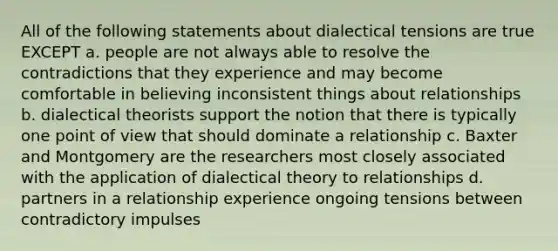 All of the following statements about dialectical tensions are true EXCEPT a. people are not always able to resolve the contradictions that they experience and may become comfortable in believing inconsistent things about relationships b. dialectical theorists support the notion that there is typically one point of view that should dominate a relationship c. Baxter and Montgomery are the researchers most closely associated with the application of dialectical theory to relationships d. partners in a relationship experience ongoing tensions between contradictory impulses