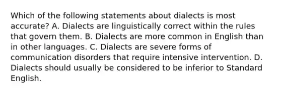 Which of the following statements about dialects is most accurate? A. Dialects are linguistically correct within the rules that govern them. B. Dialects are more common in English than in other languages. C. Dialects are severe forms of communication disorders that require intensive intervention. D. Dialects should usually be considered to be inferior to Standard English.