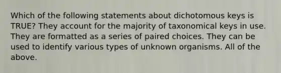 Which of the following statements about dichotomous keys is TRUE? They account for the majority of taxonomical keys in use. They are formatted as a series of paired choices. They can be used to identify various types of unknown organisms. All of the above.