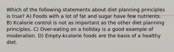 Which of the following statements about diet planning principles is true? A) Foods with a lot of fat and sugar have few nutrients. B) Kcalorie control is not as important as the other diet planning principles. C) Over-eating on a holiday is a good example of moderation. D) Empty-kcalorie foods are the basis of a healthy diet.