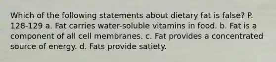 Which of the following statements about dietary fat is false? P. 128-129 a. Fat carries water-soluble vitamins in food. b. Fat is a component of all cell membranes. c. Fat provides a concentrated source of energy. d. Fats provide satiety.