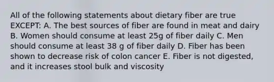 All of the following statements about dietary fiber are true EXCEPT: A. The best sources of fiber are found in meat and dairy B. Women should consume at least 25g of fiber daily C. Men should consume at least 38 g of fiber daily D. Fiber has been shown to decrease risk of colon cancer E. Fiber is not digested, and it increases stool bulk and viscosity