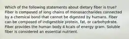 Which of the following statements about dietary fiber is true? Fiber is composed of long chains of monosaccharides connected by a chemical bond that cannot be digested by humans. Fiber can be composed of indigestible protein, fat, or carbohydrate. Fiber provides the human body 4 kcals of energy gram. Soluble fiber is considered an essential nutrient.