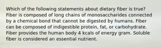 Which of the following statements about dietary fiber is true? Fiber is composed of long chains of monosaccharides connected by a chemical bond that cannot be digested by humans. Fiber can be composed of indigestible protein, fat, or carbohydrate. Fiber provides the human body 4 kcals of energy gram. Soluble fiber is considered an essential nutrient.