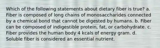 Which of the following statements about dietary fiber is true? a. Fiber is composed of long chains of monosaccharides connected by a chemical bond that cannot be digested by humans. b. Fiber can be composed of indigestible protein, fat, or carbohydrate. c. Fiber provides the human body 4 kcals of energy gram. d. Soluble fiber is considered an essential nutrient.