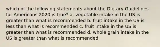 which of the following statements about the Dietary Guidelines for Americans 2020 is true? a. vegetable intake in the US is greater than what is recommended b. fruit intake in the US is less than what is recommended c. fruit intake in the US is greater than what is recommended d. whole grain intake in the US is greater than what is recommended