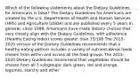 Which of the following statements about the Dietary Guidelines for Americans is false? The Dietary Guidelines for Americans are created by the U.S. Departments of Health and Human Services (HHS) and Agriculture (USDA) and are published every 5 years In general, since 1999, Americans have made dietary choices that very closely align with the Dietary Guidelines, with adherence (Healthy Eating Index) scores greater than 75/100 The 2015-2020 version of the Dietary Guidelines recommends that a healthy eating pattern includes a variety of nutrient-dense foods chosen from within and across all the food groups The 2015-2020 Dietary Guidelines recommend that vegetables should be chosen from all 5 subgroups: dark green, red and orange, legumes, starchy and other