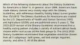 Which of the following statements about the Dietary Guidelines for Americans is false? A. In general, since 1999, Americans have made dietary choices very closely align with the Dietary Guidelines, with adherence (Healthy Eating Index) scores greater than 75/100 B. The Dietary Guidelines for Americans are created by the U.S. Departments of Health and Human Services (HHS) and Agriculture (USDA) and are published every 5 years C. The 2015-2020 version of the Dietary Guidelines recommend that a healthy eating pattern includes a variety of nutrient-dense foods chosen within and across all the food groups D. The 2015-2020 Dietary Guidelines recommend that vegetables should be chosen from all 5 subgroups: dark green, red and orange, legumes, starchy, and other E. All of the above