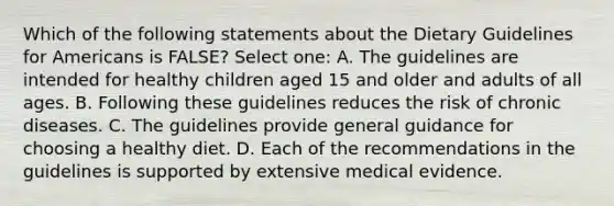 Which of the following statements about the Dietary Guidelines for Americans is FALSE? Select one: A. The guidelines are intended for healthy children aged 15 and older and adults of all ages. B. Following these guidelines reduces the risk of chronic diseases. C. The guidelines provide general guidance for choosing a healthy diet. D. Each of the recommendations in the guidelines is supported by extensive medical evidence.