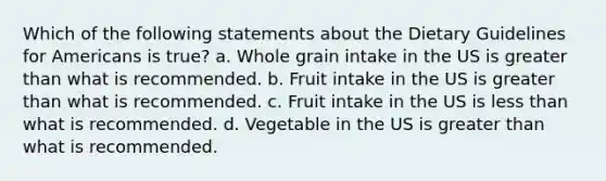 Which of the following statements about the Dietary Guidelines for Americans is true? a. Whole grain intake in the US is greater than what is recommended. b. Fruit intake in the US is greater than what is recommended. c. Fruit intake in the US is less than what is recommended. d. Vegetable in the US is greater than what is recommended.