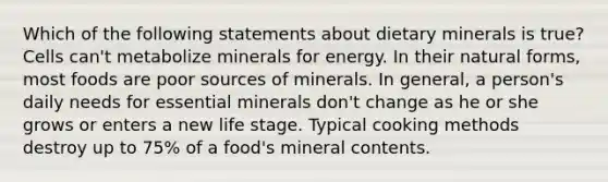 Which of the following statements about dietary minerals is true? Cells can't metabolize minerals for energy. In their natural forms, most foods are poor sources of minerals. In general, a person's daily needs for essential minerals don't change as he or she grows or enters a new life stage. Typical cooking methods destroy up to 75% of a food's mineral contents.