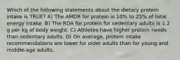 Which of the following statements about the dietary protein intake is TRUE? A) The AMDR for protein is 10% to 25% of total energy intake. B) The RDA for protein for sedentary adults is 1.2 g per kg of body weight. C) Athletes have higher protein needs than sedentary adults. D) On average, protein intake recommendations are lower for older adults than for young and middle-age adults.