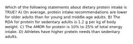 Which of the following statements about dietary protein intake is TRUE? A) On average, protein intake recommendations are lower for older adults than for young and middle-age adults. B) The RDA for protein for sedentary adults is 1.2 g per kg of body weight. C) The AMDR for protein is 10% to 25% of total energy intake. D) Athletes have higher protein needs than sedentary adults.