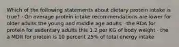 Which of the following statements about dietary protein intake is true? · On average protein intake recommendations are lower for older adults the young and middle age adults · the RDA for protein for sedentary adults this 1.2 per KG of body weight · the a MDR for protein is 10 percent 25% of total energy intake