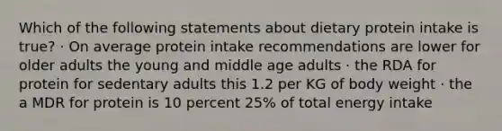 Which of the following statements about dietary protein intake is true? · On average protein intake recommendations are lower for older adults the young and middle age adults · the RDA for protein for sedentary adults this 1.2 per KG of body weight · the a MDR for protein is 10 percent 25% of total energy intake