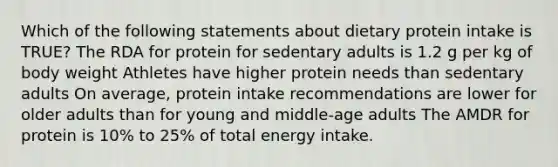 Which of the following statements about dietary protein intake is TRUE? The RDA for protein for sedentary adults is 1.2 g per kg of body weight Athletes have higher protein needs than sedentary adults On average, protein intake recommendations are lower for older adults than for young and middle-age adults The AMDR for protein is 10% to 25% of total energy intake.