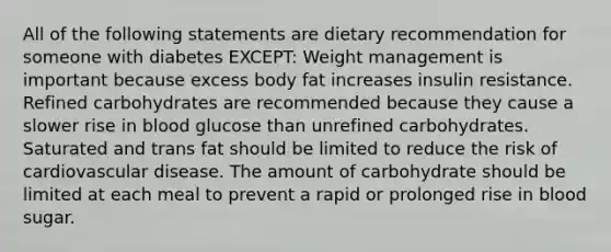 All of the following statements are dietary recommendation for someone with diabetes EXCEPT: Weight management is important because excess body fat increases insulin resistance. Refined carbohydrates are recommended because they cause a slower rise in blood glucose than unrefined carbohydrates. Saturated and trans fat should be limited to reduce the risk of cardiovascular disease. The amount of carbohydrate should be limited at each meal to prevent a rapid or prolonged rise in blood sugar.