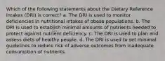 Which of the following statements about the Dietary Reference Intakes (DRI) is correct? a. The DRI is used to monitor deficiencies in nutritional intakes of obese populations. b. The DRI is used to establish minimal amounts of nutrients needed to protect against nutrient deficiency. c. The DRI is used to plan and assess diets of healthy people. d. The DRI is used to set minimal guidelines to reduce risk of adverse outcomes from inadequate consumption of nutrients.