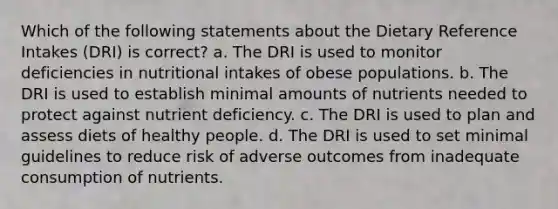 Which of the following statements about the Dietary Reference Intakes (DRI) is correct? a. The DRI is used to monitor deficiencies in nutritional intakes of obese populations. b. The DRI is used to establish minimal amounts of nutrients needed to protect against nutrient deficiency. c. The DRI is used to plan and assess diets of healthy people. d. The DRI is used to set minimal guidelines to reduce risk of adverse outcomes from inadequate consumption of nutrients.