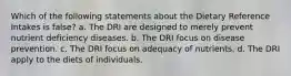 Which of the following statements about the Dietary Reference Intakes is false? a. The DRI are designed to merely prevent nutrient deficiency diseases. b. The DRI focus on disease prevention. c. The DRI focus on adequacy of nutrients. d. The DRI apply to the diets of individuals.