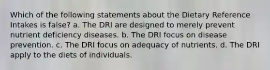 Which of the following statements about the Dietary Reference Intakes is false? a. The DRI are designed to merely prevent nutrient deficiency diseases. b. The DRI focus on disease prevention. c. The DRI focus on adequacy of nutrients. d. The DRI apply to the diets of individuals.