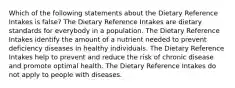 Which of the following statements about the Dietary Reference Intakes is false? The Dietary Reference Intakes are dietary standards for everybody in a population. The Dietary Reference Intakes identify the amount of a nutrient needed to prevent deficiency diseases in healthy individuals. The Dietary Reference Intakes help to prevent and reduce the risk of chronic disease and promote optimal health. The Dietary Reference Intakes do not apply to people with diseases.