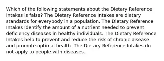 Which of the following statements about the Dietary Reference Intakes is false? The Dietary Reference Intakes are dietary standards for everybody in a population. The Dietary Reference Intakes identify the amount of a nutrient needed to prevent deficiency diseases in healthy individuals. The Dietary Reference Intakes help to prevent and reduce the risk of chronic disease and promote optimal health. The Dietary Reference Intakes do not apply to people with diseases.