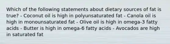 Which of the following statements about dietary sources of fat is true? - Coconut oil is high in polyunsaturated fat - Canola oil is high in monounsaturated fat - Olive oil is high in omega-3 fatty acids - Butter is high in omega-6 fatty acids - Avocados are high in saturated fat